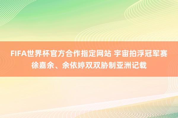 FIFA世界杯官方合作指定网站 宇宙拍浮冠军赛徐嘉余、余依婷双双胁制亚洲记载