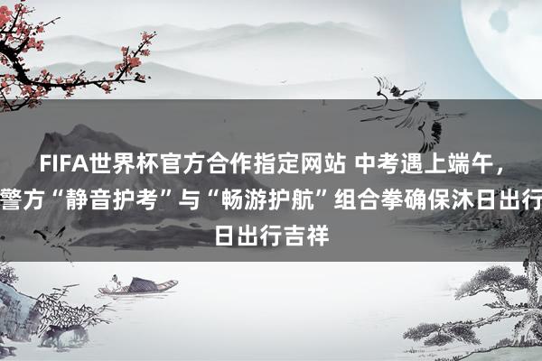 FIFA世界杯官方合作指定网站 中考遇上端午，徐汇警方“静音护考”与“畅游护航”组合拳确保沐日出行吉祥