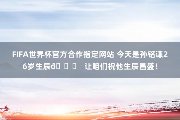 FIFA世界杯官方合作指定网站 今天是孙铭谦26岁生辰🎂  让咱们祝他生辰昌盛！