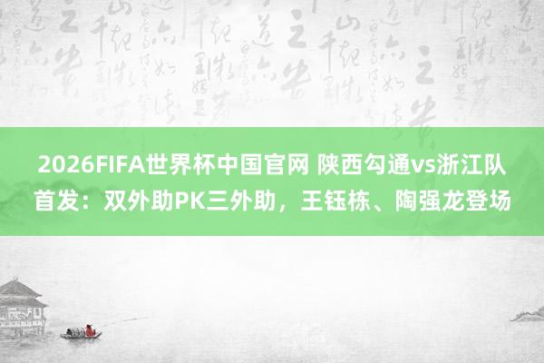 2026FIFA世界杯中国官网 陕西勾通vs浙江队首发：双外助PK三外助，王钰栋、陶强龙登场