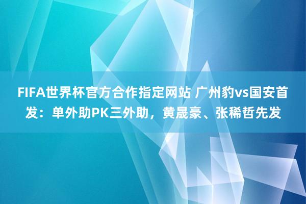 FIFA世界杯官方合作指定网站 广州豹vs国安首发:单外助PK三外助,黄晟豪、张稀哲先发